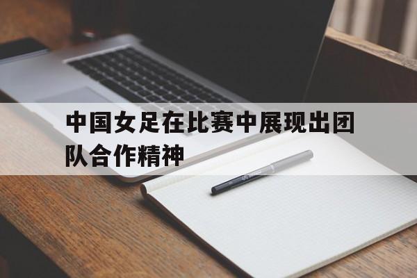 关于中国女足在比赛中展现出团队合作精神的信息